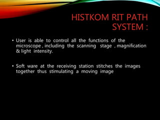 HISTKOM RIT PATH
SYSTEM :
• User is able to control all the functions of the
microscope , including the scanning stage , magnification
& light intensity.
• Soft ware at the receiving station stitches the images
together thus stimulating a moving image
 