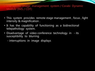 • The apollo image management system / Corabi Dynamic
Module (IMS / CDT)
• This system provides remote stage management , focus , light
intensity & magnification .
• It has the capability of functioning as a bidirectional
telepathology system.
• Disadvantage of video conference technology in - its
susceptibility to blurring
- interruptions in image displays
 
