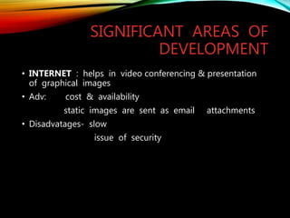 SIGNIFICANT AREAS OF
DEVELOPMENT
• INTERNET : helps in video conferencing & presentation
of graphical images
• Adv: cost & availability
static images are sent as email attachments
• Disadvatages- slow
issue of security
 
