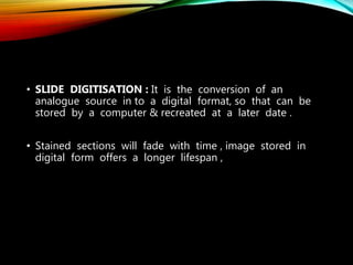 • SLIDE DIGITISATION : It is the conversion of an
analogue source in to a digital format, so that can be
stored by a computer & recreated at a later date .
• Stained sections will fade with time , image stored in
digital form offers a longer lifespan ,
 