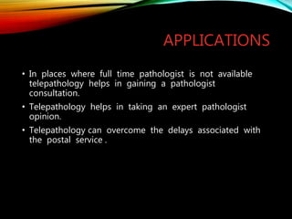 APPLICATIONS
• In places where full time pathologist is not available
telepathology helps in gaining a pathologist
consultation.
• Telepathology helps in taking an expert pathologist
opinion.
• Telepathology can overcome the delays associated with
the postal service .
 