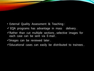 • External Quality Assessment & Teaching :
 EQA programs has advantage in mass delivery .
Rather than cut multiple sections , selective images for
each case can be sent via E-mail .
Images can be reviewed later .
Educational cases can easily be distributed to trainees .
 