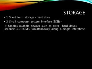 STORAGE
• 1. Short term storage - hard drive
• 2. Small computer system interface (SCSI) –
It handles multiple devices such as extra hard drives
,scanners ,CD-ROM’S ,simultaneously along a single interphase.
 