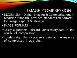IMAGE COMPRESSION
• DICOM (SM) – Digital Imaging & Communications in
Medicine Standard- provides standardized formats
for image capture & storage .
• IMAGE FORMATS -
Lossy algorithms – discard unnecessary data in the
course of compression .
Lossless algorithms – preserve data at the expense
of compressed image size .
 