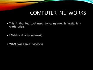 COMPUTER NETWORKS
• This is the key tool used by companies & institutions
world wide .
• LAN (Local area network)
• WAN (Wide area network)
 