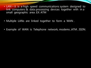 • LAN – it is a high speed communications system designed to
link computers & data processing devices together with in a
small geographic area .EX: ATM
• Multiple LANs are linked together to form a WAN .
• Example of WAN is Telephone network, modems ,ATM , ISDN.
 