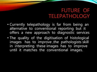 FUTURE OF
TELEPATHOLOGY
• Currently telepathology is far from being an
alternative to conventional reporting but it
offers a new approach to diagnostic services
• The quality of the digitisation of histological
images has to improve ,the pathologists skill
in interpreting these images has to improve
until it matches the conventional images.
 
