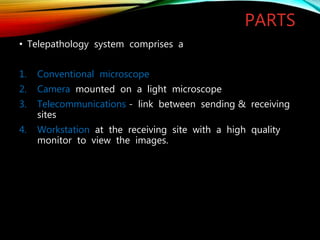 PARTS
• Telepathology system comprises a
1. Conventional microscope
2. Camera mounted on a light microscope
3. Telecommunications - link between sending & receiving
sites
4. Workstation at the receiving site with a high quality
monitor to view the images.
 