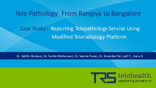 Tele Pathology From Rangiya to Bangalore
Case Study : Reporting Telepathology Service Using
Modified Teleradiology Platform
Dr. Siddhi Ghatwal, Dr. Sunita Maheswari, Dr. Seema Pavan, Dr. Anamika Pal, Latif F , Venu G
 