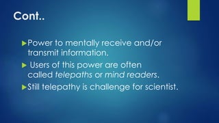 Cont..
Power to mentally receive and/or
transmit information.
 Users of this power are often
called telepaths or mind readers.
Still telepathy is challenge for scientist.
 