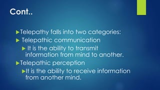 Cont..
Telepathy falls into two categories:
 Telepathic communication
 It is the ability to transmit
information from mind to another.
Telepathic perception
It is the ability to receive information
from another mind.
 