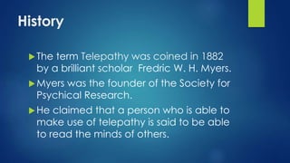 History
The term Telepathy was coined in 1882
by a brilliant scholar Fredric W. H. Myers.
Myers was the founder of the Society for
Psychical Research.
He claimed that a person who is able to
make use of telepathy is said to be able
to read the minds of others.
 