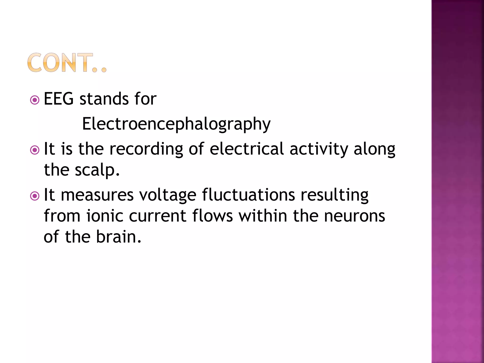 EEG stands for
Electroencephalography
 It is the recording of electrical activity along
the scalp.
 It measures voltage fluctuations resulting
from ionic current flows within the neurons
of the brain.
 