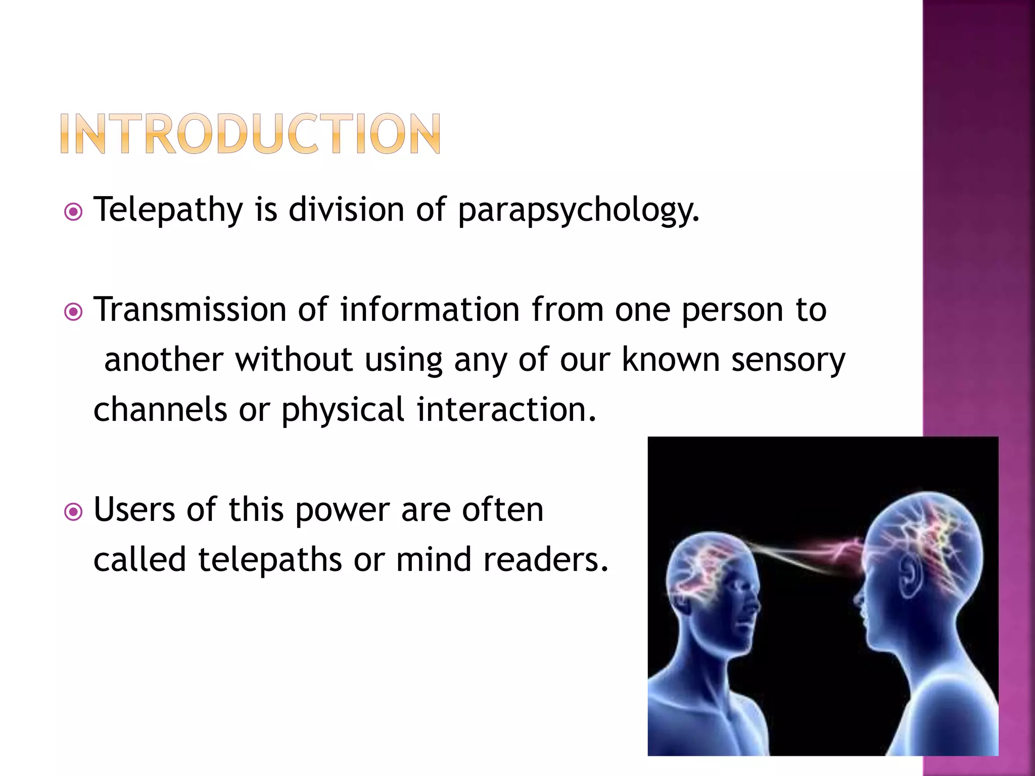  Telepathy is division of parapsychology.
 Transmission of information from one person to
another without using any of our known sensory
channels or physical interaction.
 Users of this power are often
called telepaths or mind readers.
 