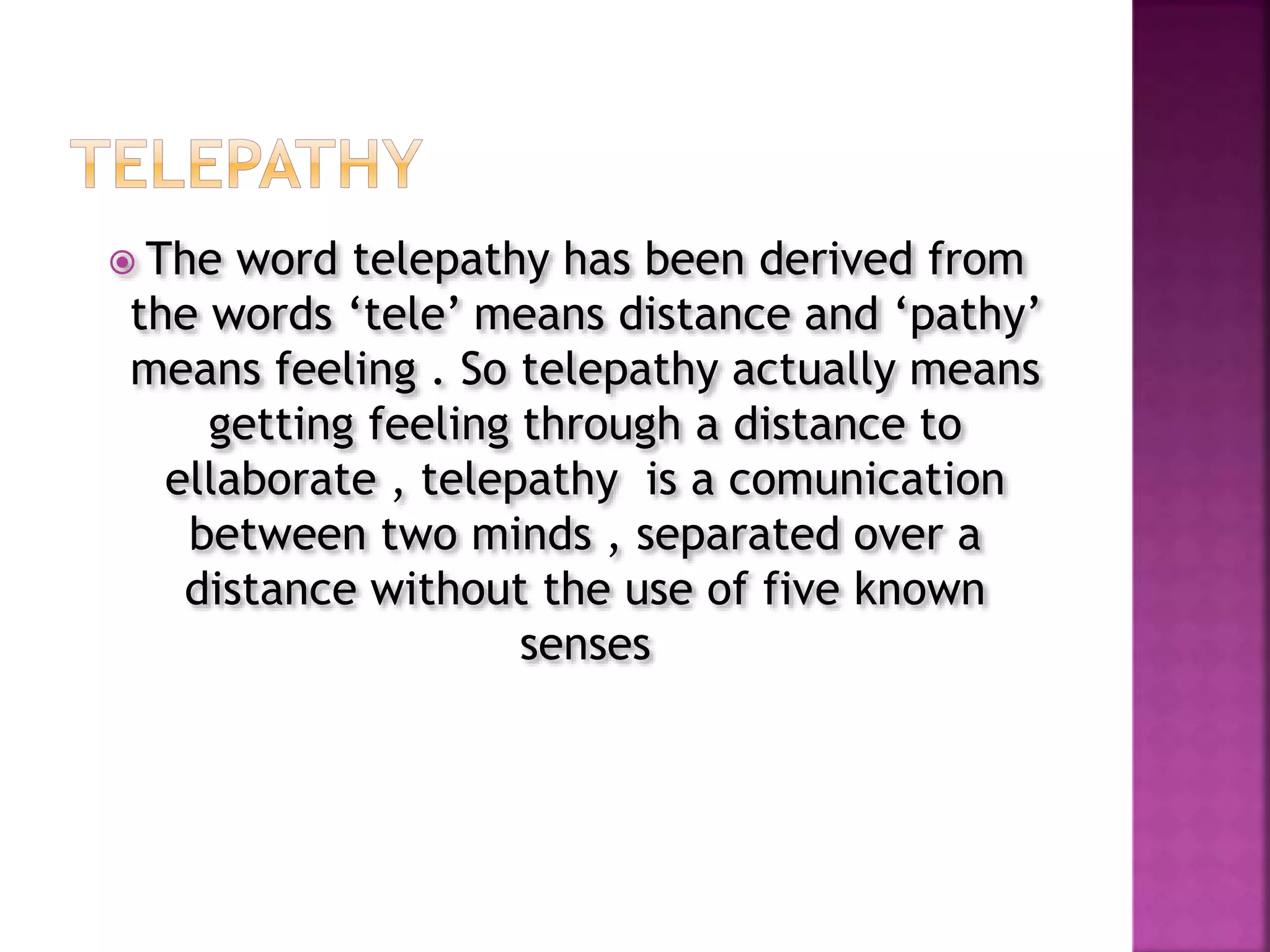  The word telepathy has been derived from
the words ‘tele’ means distance and ‘pathy’
means feeling . So telepathy actually means
getting feeling through a distance to
ellaborate , telepathy is a comunication
between two minds , separated over a
distance without the use of five known
senses
 