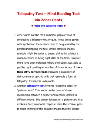 Telepathy Test – Mind Reading Test
                  via Zener Cards
               Visit the Website Here 


1. Zener cards are the most common, popular ways of
  conducting a telepathy test or quiz. These are 5 cards
  with symbols on them which have to be guessed by the
  person undergoing the test. Unlike complex shapes,
  symbols might be easier to guess, giving the subject a
  random chance of being right 20% of the time. However,
  there have been instances where the subject was able to
  get the right card higher number of times. A rate of more
  than 50% correct reads indicates a possibility of
  clairvoyance or psychic skills that resemble a form of
  telepathy. This fact is undeniable.
2. Another telepathy test involves “guessing cards” or
  “picture cards”. This works on the basis of dream
  recollection between a sender and receiver located in
  different rooms. The sender focuses on a picture card that
  evokes a deep emotional response while the receiver goes
  to sleep thinking of the possible images that the sender



                                   Telepathy Test – Mind Reading Test via Zener Cards
 
