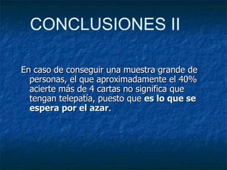 En caso de conseguir una muestra grande de personas, el que aproximadamente el 40% acierte más de 4 cartas no significa que tengan telepatía, puesto que  es lo que se espera por el azar . CONCLUSIONES II 