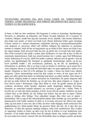 TELEPATISKE MELDING FRA DEN EVIGE FADER TIL TERRESTRISKE VERDEN; ANDRE MELDINGEN. DEN FØRSTE MELDINGEN BLE SKJULT FRA VERDEN AV RELIGIØSE ROCK. Ja barn; er født ute etter sannheten. Det begynner å verden av kunnskap, Åpenbaringen forventes av århundrer og århundrer; din bruker levende doktriner for å avansere til verdener; tidligere sendte han deg den mosaiske loven; skjedde i den kristne doktrinen; den tredje som starter, er læren om Guds Lam; Denne doktrinen kalles også vitenskap Celeste; starten er i samme elementene; telepatiske skriving er kommunikasjonsmidler som skaperen av universet; alltid vært tilfellet; tidligere ble doktriner av profetene mottatt av telepati; fordi alt har en begynnelse og en årsak til blir; læren om Guds Lam, har ingen begrep; fordi universet ikke har det; og derfor det vil utvide hele hele landet. Det vil bli oversatt til alle språk i verden. dens innflytelse vil være slik at den vil falle til utnyttende materialismen; fordi nye moral kommer inn i verden; egen fred Millennium moral; doktrinene til evig far, alltid forvandler verdener; akkurat som de gjorde i siste på jorden. nye åpenbaringen ble forespurt av gjeldende menneskelige spirits; og du ga; hvert øyeblikk bodde i din exsistencias, pedisteis, og du får; ny åpenbaring er fortsettelsen av skriftene. Det er en ting å være en forsker av skriftene, og en annen for å være religiøse; første er evig fordi din ånd alltid søker sin egen opprinnelse; andre er tro handel. religioner er først til å bli anklaget for verden, i læren om Guds Lam; såkalte religioner i deres menneskelige moral har delt verden av troen. de har ingen rett til å gjøre noe slikt; glemt bare kjøre en rettferdig Gud alene; en enkel sannhet. bare Satan er delt likeså. religiøse ånder er samme fariseerne fra romertiden; De spurte skaperen født på nytt og endre feilene fra fortiden; og var gitt test; ikke glem religiøse av verden, at hver ånd er testet i destinasjon valgt; dere ånder av rock, du gjorde samme på fjerne verdener; dividisteis andre hjorder. dejasteis andre skapninger åndelige forvirring; llenasteis av materialet templer planeter; og volvisteis å gjøre det i landet. Dette er hvorfor du vil være den første juzjados; å bryte loven, blir du samme Antikrist; og noen violator bud, er det faktisk; du sier hellige mor kirken. Jeg sier dere at ingen i denne verden er hellige eller hellige; True ydmykhet trenger ikke titler som er ukjent i himmelriket. Det er opp til din mikroskopiske planet; bare foreldre og visse profeter vet planeta-polvo kalt Earth; årsaken til dette er at levende universet far Jehova har ingen ende; og som antas å være stor, det er ikke; du skrev ordet skjøgen; fordi comerciais min guddommelig lov; blind guider blind; du passerer blind, din feil. for å spre den nye doktrinen, vil dele din egoisme åndelige klippen; ordet rock symboliserer ikke evighet av ingenting; Jorden er relativ og ikke evig; du tror at kirken er evig; hendelsene som kommer, vil du trekke denne feilen; bare de ydmyke hjerte, har vunnet evigheten; Nei, de som underviser moral i umoral; Da min førstefødte sønn sa tidligere jorden: på denne  