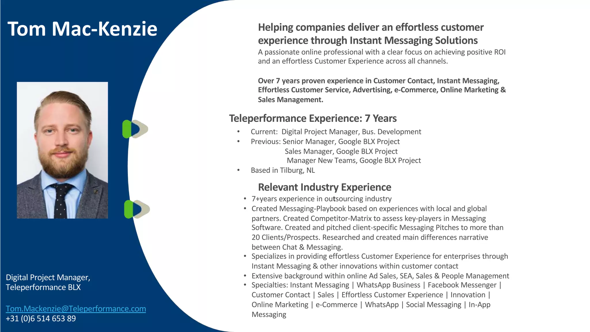 Tom Mac-Kenzie
Digital Project Manager,
Teleperformance BLX
Tom.Mackenzie@Teleperformance.com
+31 (0)6 514 653 89
• Current: Digital Project Manager, Bus. Development
• Previous: Senior Manager, Google BLX Project
Sales Manager, Google BLX Project
Manager New Teams, Google BLX Project
• Based in Tilburg, NL
• 7+years experience in outsourcing industry
• Created Messaging-Playbook based on experiences with local and global
partners. Created Competitor-Matrix to assess key-players in Messaging
Software. Created and pitched client-specific Messaging Pitches to more than
20 Clients/Prospects. Researched and created main differences narrative
between Chat & Messaging.
• Specializes in providing effortless Customer Experience for enterprises through
Instant Messaging & other innovations within customer contact
• Extensive background within online Ad Sales, SEA, Sales & People Management
• Specialties: Instant Messaging | WhatsApp Business | Facebook Messenger |
Customer Contact | Sales | Effortless Customer Experience | Innovation |
Online Marketing | e-Commerce | WhatsApp | Social Messaging | In-App
Messaging
Helping companies deliver an effortless customer
experience through Instant Messaging Solutions
A passionate online professional with a clear focus on achieving positive ROI
and an effortless Customer Experience across all channels.
Over 7 years proven experience in Customer Contact, Instant Messaging,
Effortless Customer Service, Advertising, e-Commerce, Online Marketing &
Sales Management.
Teleperformance Experience: 7 Years
Relevant Industry Experience
 