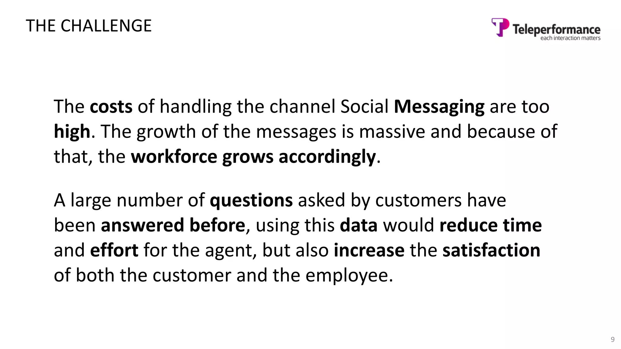 9
THE CHALLENGE
The costs of handling the channel Social Messaging are too
high. The growth of the messages is massive and because of
that, the workforce grows accordingly.
A large number of questions asked by customers have
been answered before, using this data would reduce time
and effort for the agent, but also increase the satisfaction
of both the customer and the employee.
 