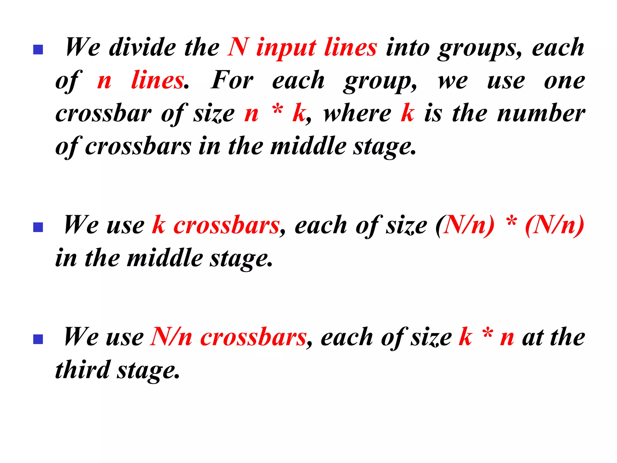 ◼ We divide the N input lines into groups, each
of n lines. For each group, we use one
crossbar of size n * k, where k is the number
of crossbars in the middle stage.
◼ We use k crossbars, each of size (N/n) * (N/n)
in the middle stage.
◼ We use N/n crossbars, each of size k * n at the
third stage.
 
