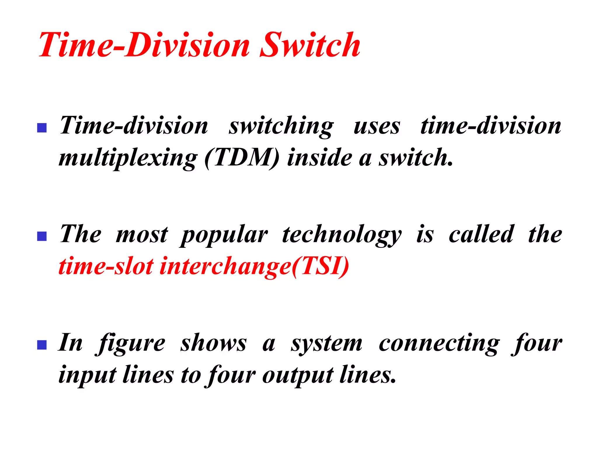 Time-Division Switch
◼ Time-division switching uses time-division
multiplexing (TDM) inside a switch.
◼ The most popular technology is called the
time-slot interchange(TSI)
◼ In figure shows a system connecting four
input lines to four output lines.
 