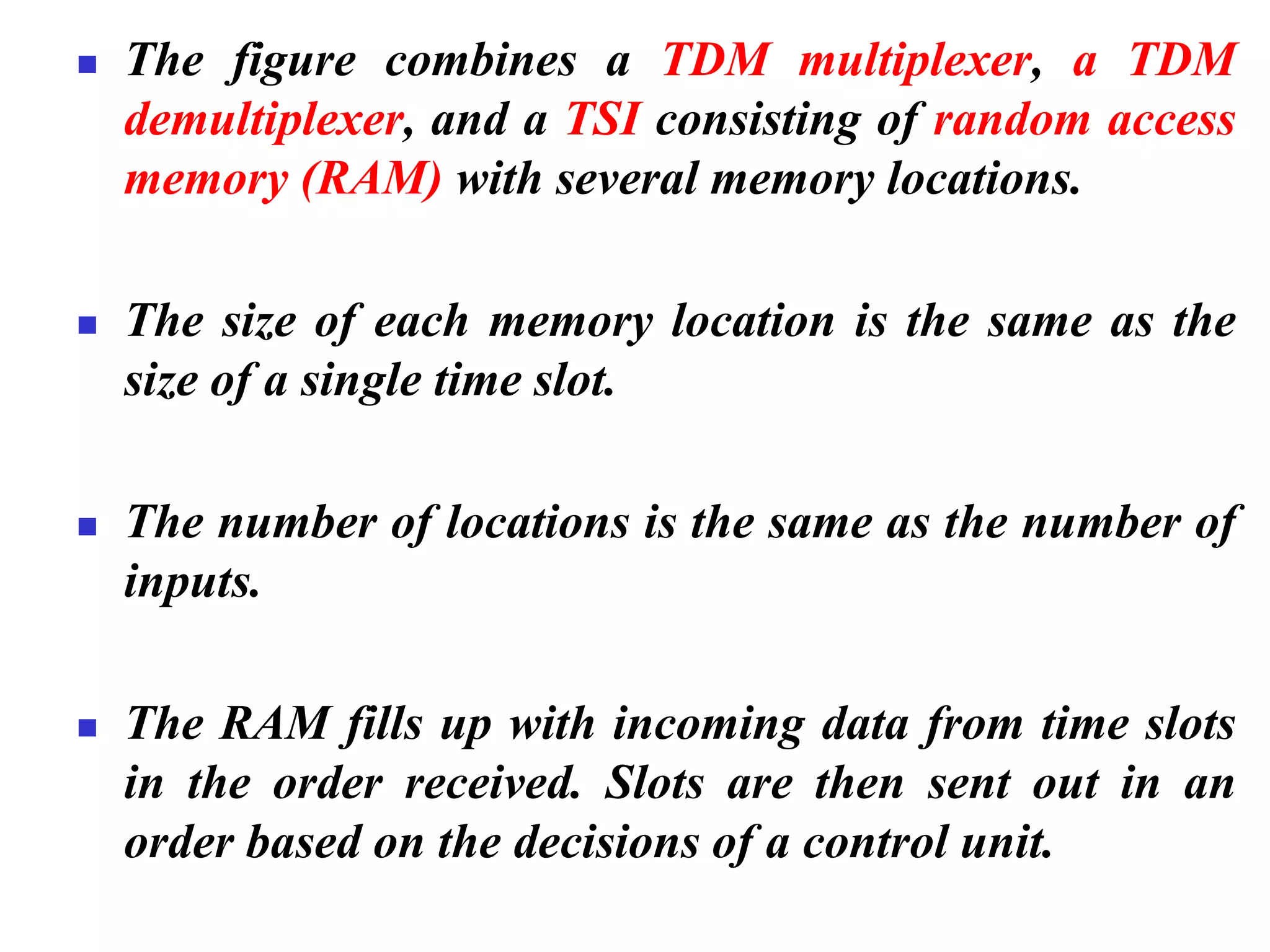 ◼ The figure combines a TDM multiplexer, a TDM
demultiplexer, and a TSI consisting of random access
memory (RAM) with several memory locations.
◼ The size of each memory location is the same as the
size of a single time slot.
◼ The number of locations is the same as the number of
inputs.
◼ The RAM fills up with incoming data from time slots
in the order received. Slots are then sent out in an
order based on the decisions of a control unit.
 