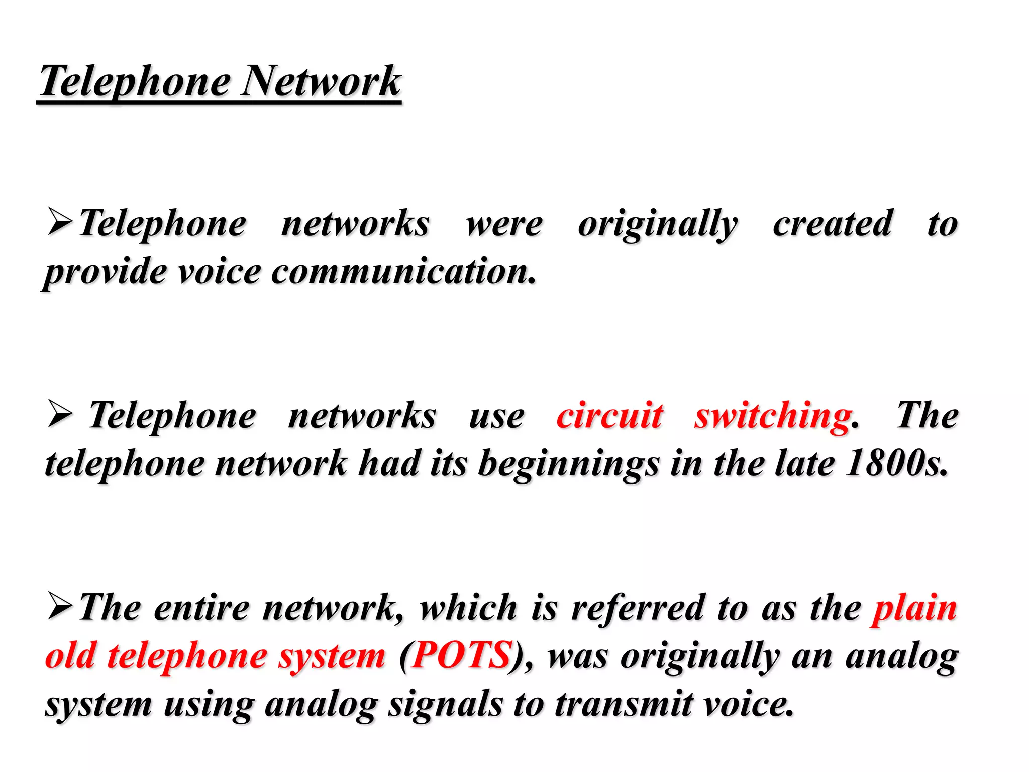 Telephone Network
➢Telephone networks were originally created to
provide voice communication.
➢ Telephone networks use circuit switching. The
telephone network had its beginnings in the late 1800s.
➢The entire network, which is referred to as the plain
old telephone system (POTS), was originally an analog
system using analog signals to transmit voice.
 