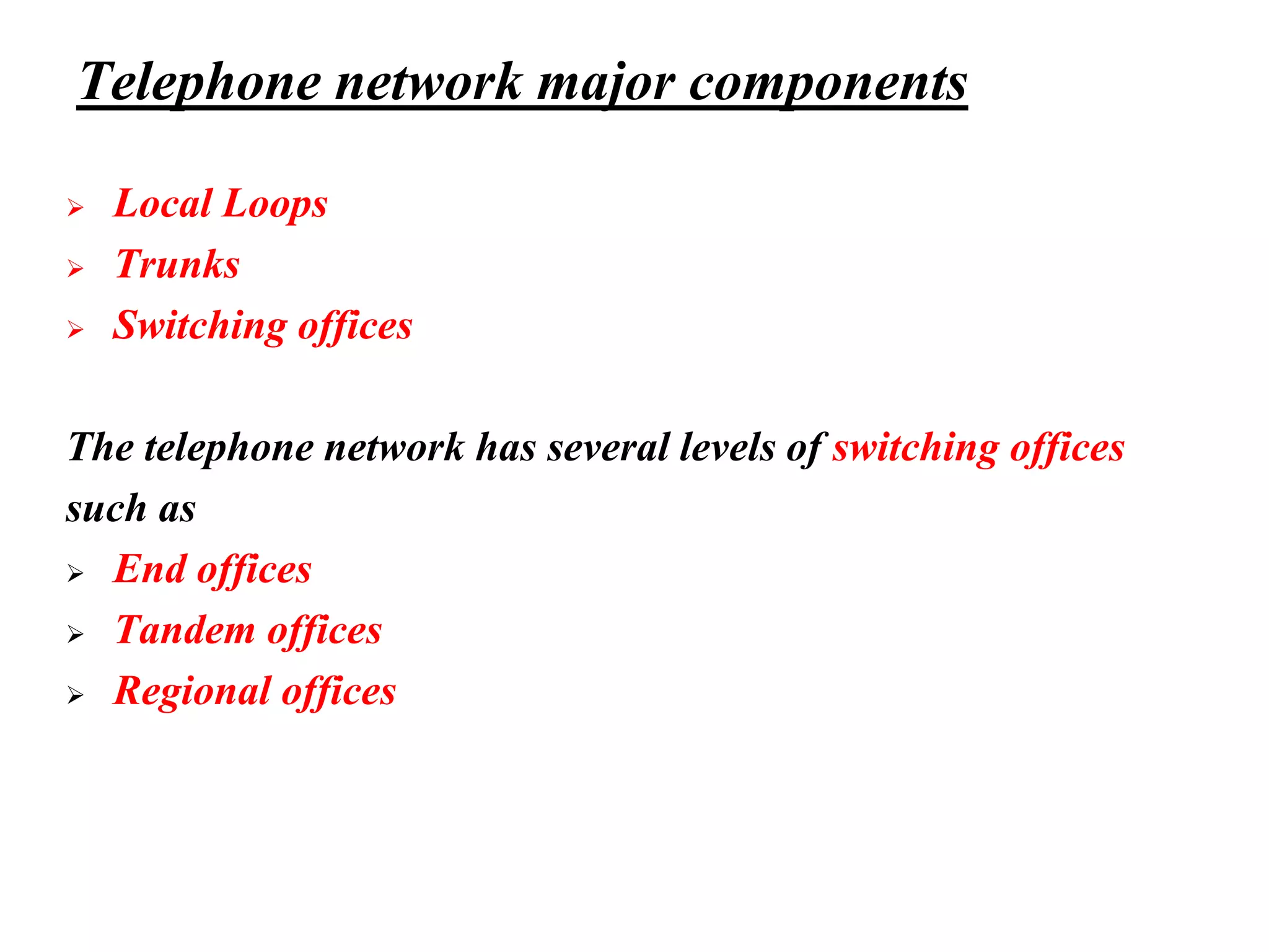 Telephone network major components
➢ Local Loops
➢ Trunks
➢ Switching offices
The telephone network has several levels of switching offices
such as
➢ End offices
➢ Tandem offices
➢ Regional offices
 