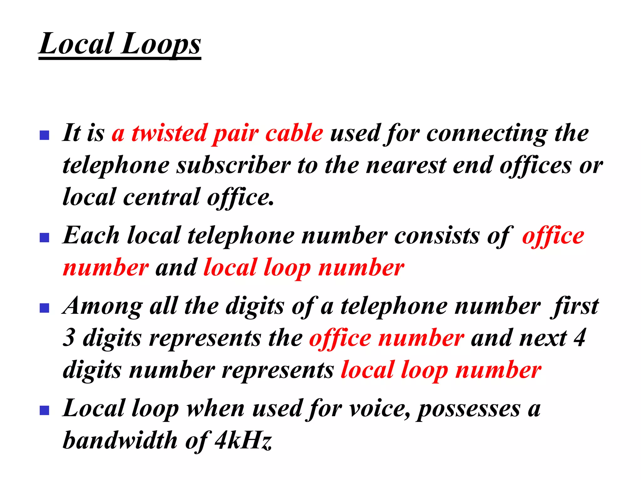 Local Loops
◼ It is a twisted pair cable used for connecting the
telephone subscriber to the nearest end offices or
local central office.
◼ Each local telephone number consists of office
number and local loop number
◼ Among all the digits of a telephone number first
3 digits represents the office number and next 4
digits number represents local loop number
◼ Local loop when used for voice, possesses a
bandwidth of 4kHz
 