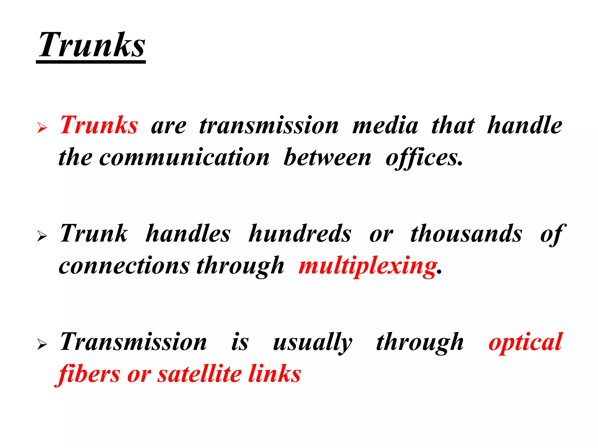 Trunks
➢ Trunks are transmission media that handle
the communication between offices.
➢ Trunk handles hundreds or thousands of
connections through multiplexing.
➢ Transmission is usually through optical
fibers or satellite links
 