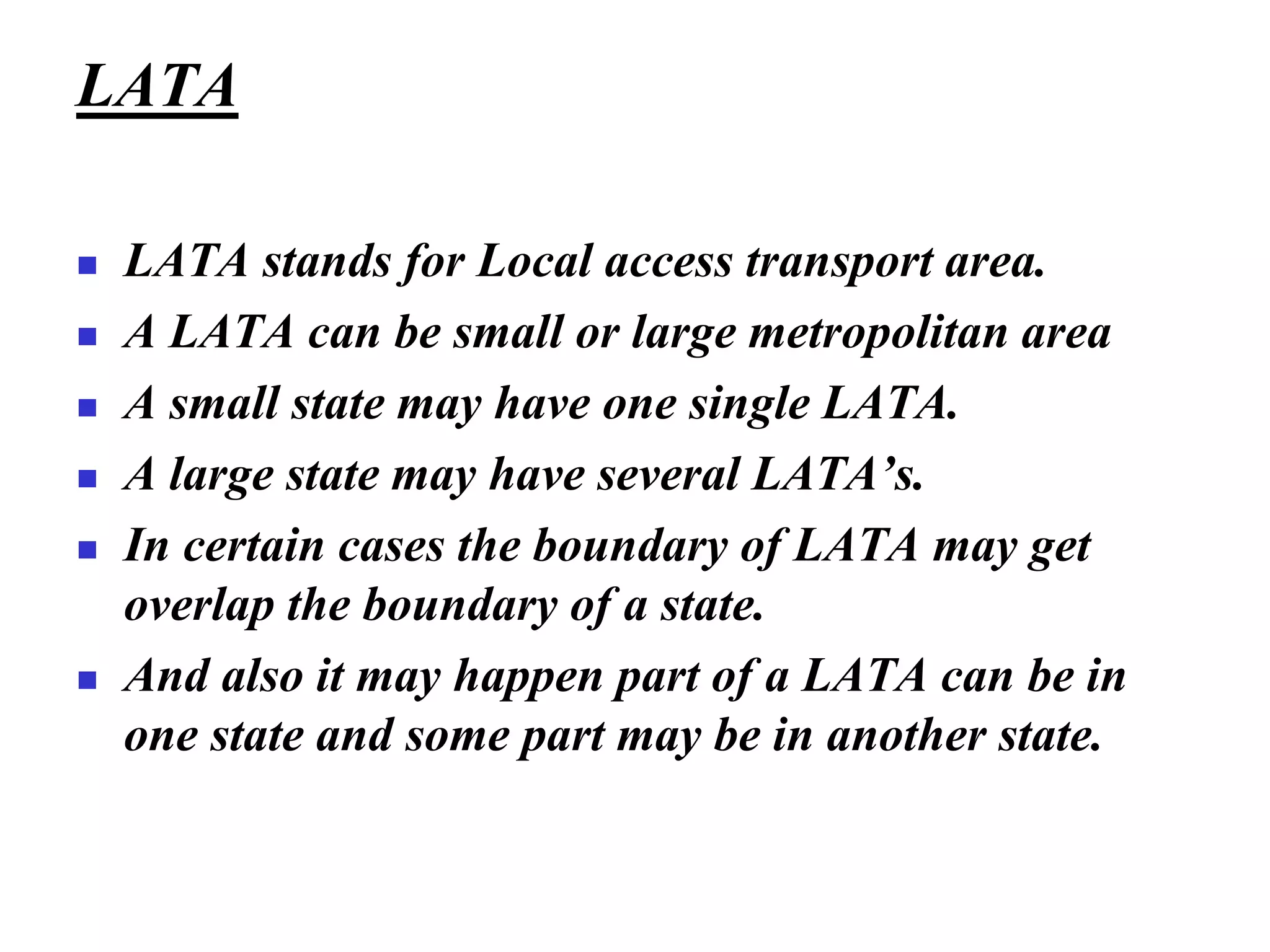 LATA
◼ LATA stands for Local access transport area.
◼ A LATA can be small or large metropolitan area
◼ A small state may have one single LATA.
◼ A large state may have several LATA’s.
◼ In certain cases the boundary of LATA may get
overlap the boundary of a state.
◼ And also it may happen part of a LATA can be in
one state and some part may be in another state.
 