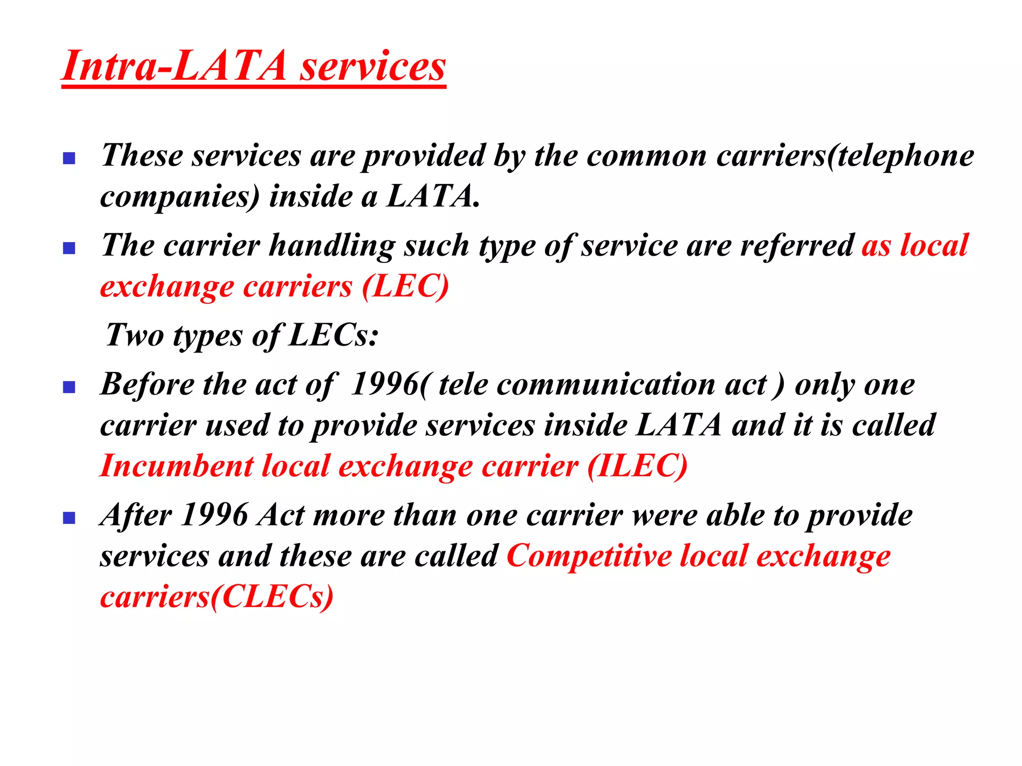 Intra-LATA services
◼ These services are provided by the common carriers(telephone
companies) inside a LATA.
◼ The carrier handling such type of service are referred as local
exchange carriers (LEC)
Two types of LECs:
◼ Before the act of 1996( tele communication act ) only one
carrier used to provide services inside LATA and it is called
Incumbent local exchange carrier (ILEC)
◼ After 1996 Act more than one carrier were able to provide
services and these are called Competitive local exchange
carriers(CLECs)
 