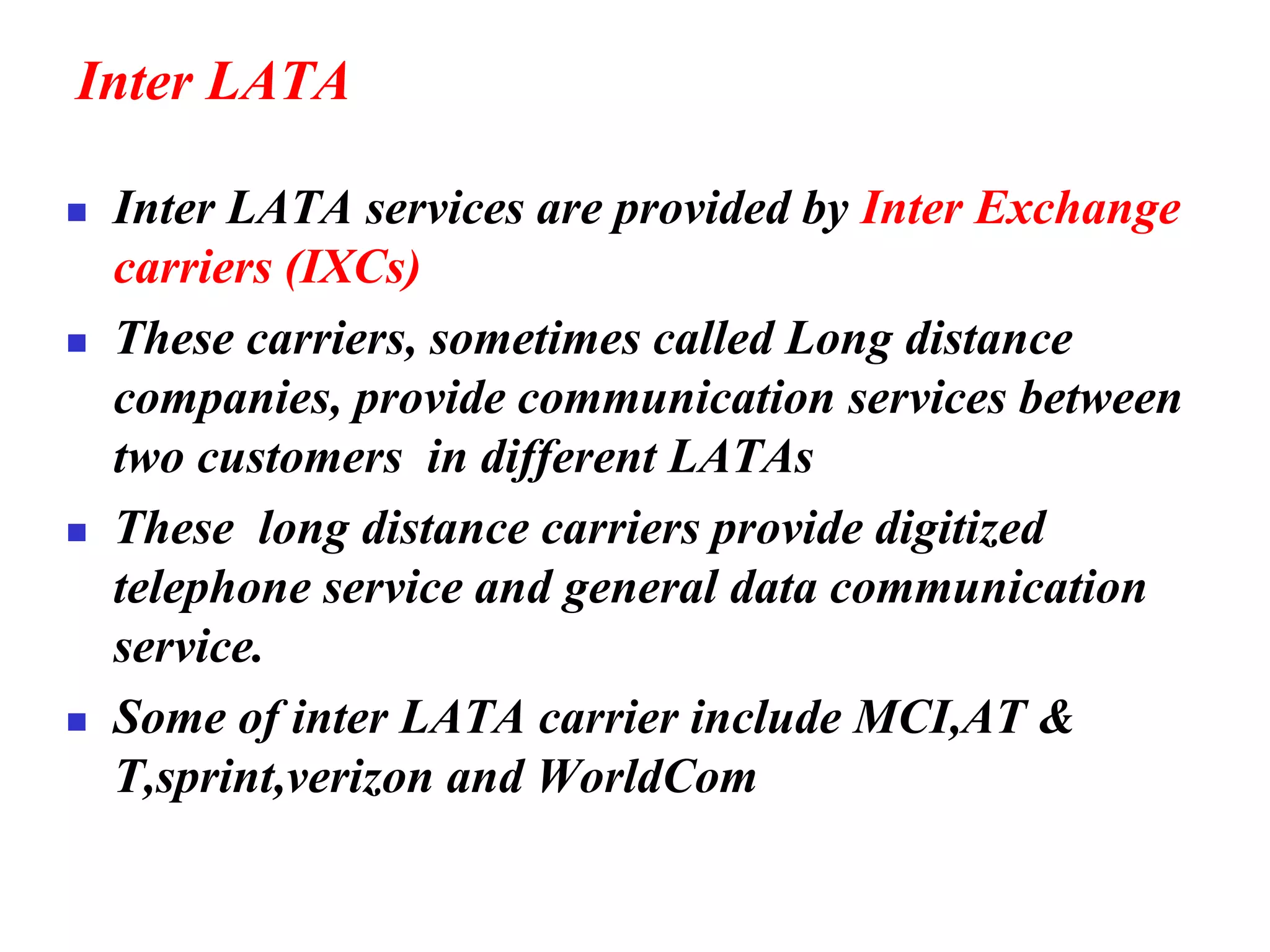Inter LATA
◼ Inter LATA services are provided by Inter Exchange
carriers (IXCs)
◼ These carriers, sometimes called Long distance
companies, provide communication services between
two customers in different LATAs
◼ These long distance carriers provide digitized
telephone service and general data communication
service.
◼ Some of inter LATA carrier include MCI,AT &
T,sprint,verizon and WorldCom
 