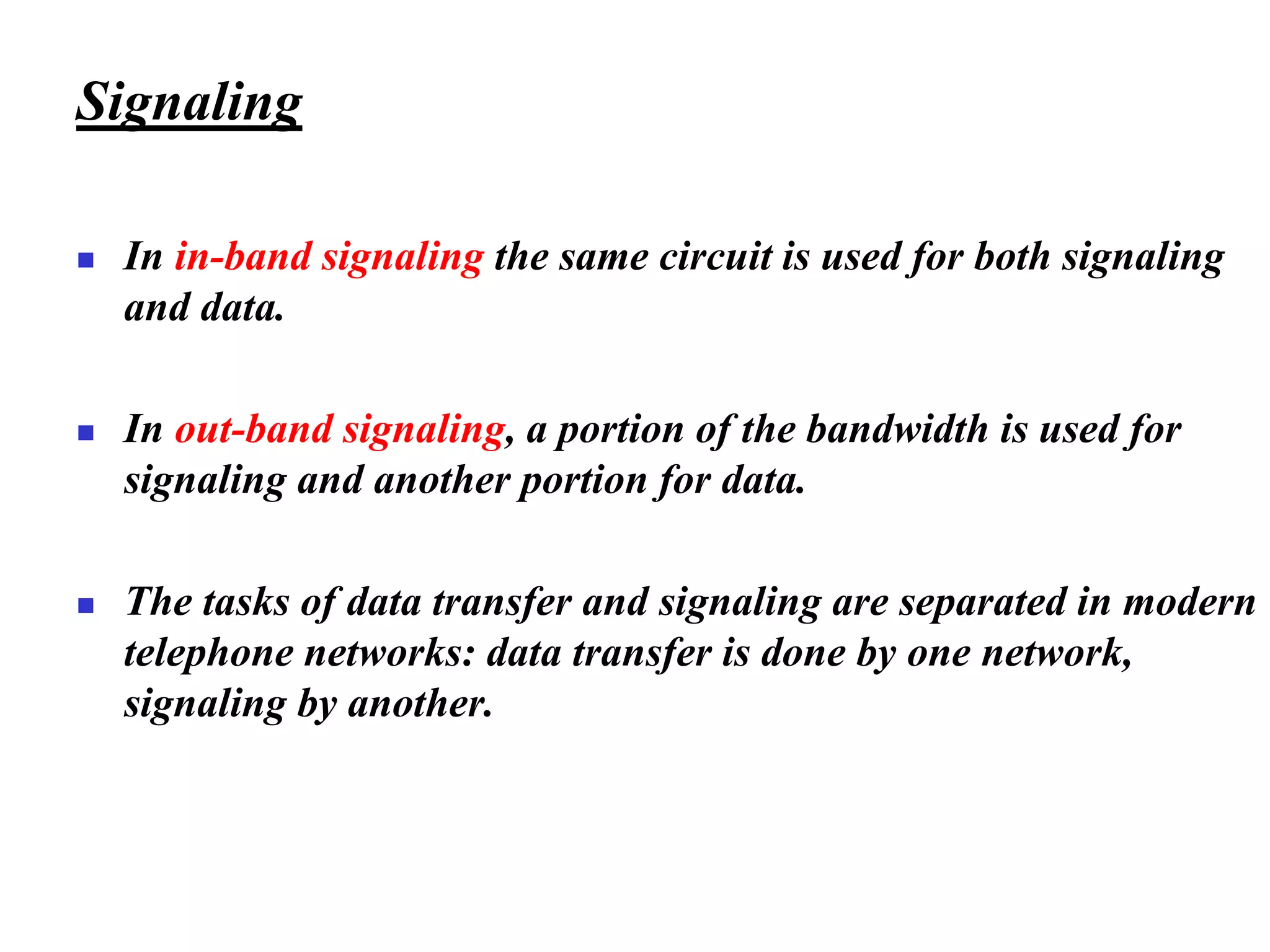 Signaling
◼ In in-band signaling the same circuit is used for both signaling
and data.
◼ In out-band signaling, a portion of the bandwidth is used for
signaling and another portion for data.
◼ The tasks of data transfer and signaling are separated in modern
telephone networks: data transfer is done by one network,
signaling by another.
 