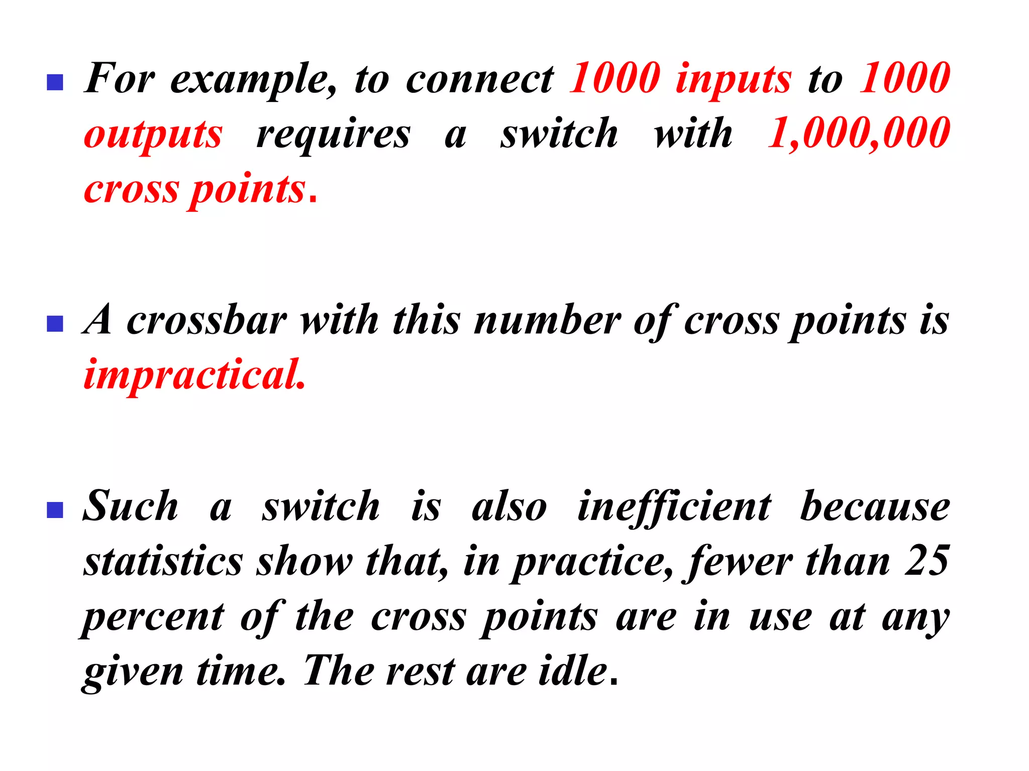 ◼ For example, to connect 1000 inputs to 1000
outputs requires a switch with 1,000,000
cross points.
◼ A crossbar with this number of cross points is
impractical.
◼ Such a switch is also inefficient because
statistics show that, in practice, fewer than 25
percent of the cross points are in use at any
given time. The rest are idle.
 