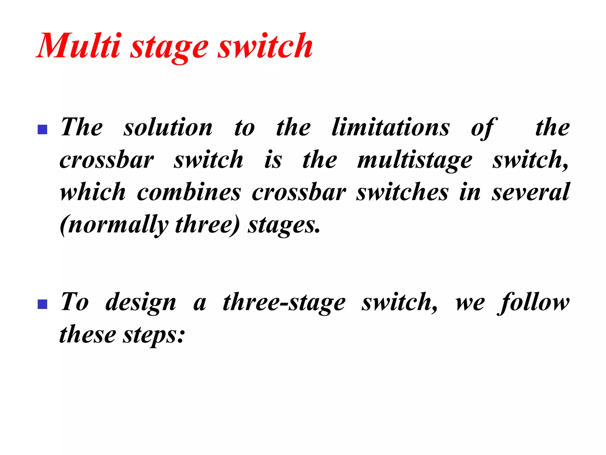 Multi stage switch
◼ The solution to the limitations of the
crossbar switch is the multistage switch,
which combines crossbar switches in several
(normally three) stages.
◼ To design a three-stage switch, we follow
these steps:
 