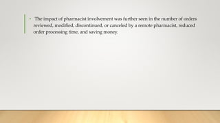 • The impact of pharmacist involvement was further seen in the number of orders
reviewed, modified, discontinued, or canceled by a remote pharmacist, reduced
order processing time, and saving money.
 