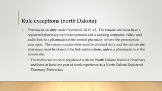 Rule exceptions (north Dakota):
1. Pharmacist on duty under Section 61-02-01-13. The remote site must have a
registered pharmacy technician present and a working computer, video, and
audio link to a pharmacist at the central pharmacy to have the prescription
area open. The communication link must be checked daily and the remote site
pharmacy must be closed if the link malfunctions, unless a pharmacist is at the
remote site.
• The technician must be registered with the North Dakota Board of Pharmacy
and have at least one year of work experience as a North Dakota Registered
Pharmacy Technician.
 