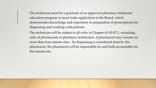• The technician must be a graduate of an approved pharmacy technician
education program or must make application to the Board, which
demonstrates knowledge and experience in preparation of prescriptions for
dispensing and working with patients.
• The technician will be subject to all rules in Chapter 61-02-07.1, excluding
ratio of pharmacists to pharmacy technicians. A pharmacist may oversee no
more than four remote sites. As dispensing is considered done by the
pharmacist, the pharmacist will be responsible for and held accountable for
the remote site.
 