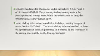 Security standards for pharmacies under subsections 3, 4, 6, 7 and 9
of Section 61-02-03-01. The pharmacy technician may unlock the
prescription and storage areas. While the technician is on duty, the
prescription area may remain open.
Input of drug information into electronic data processing equipment
under Section 61-02-06-01. The input of drug information shall be done
by a pharmacist at the main pharmacy or if entered by the technician at
the remote site, must be verified by a pharmacist.
 