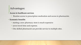 Advantages:
• Access to healthcare services
• Routine access to prescription medication and access to pharmacists.
• Economic benefits
• starting a new pharmacy store is much expensive
• saves travel time and expense.
• One skilled pharmacist can provide service to multiple sites.
 