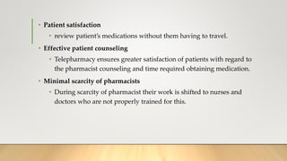 • Patient satisfaction
• review patient’s medications without them having to travel.
• Effective patient counseling
• Telepharmacy ensures greater satisfaction of patients with regard to
the pharmacist counseling and time required obtaining medication.
• Minimal scarcity of pharmacists
• During scarcity of pharmacist their work is shifted to nurses and
doctors who are not properly trained for this.
 