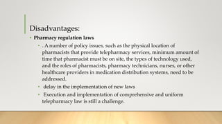 Disadvantages:
• Pharmacy regulation laws
• . A number of policy issues, such as the physical location of
pharmacists that provide telepharmacy services, minimum amount of
time that pharmacist must be on site, the types of technology used,
and the roles of pharmacists, pharmacy technicians, nurses, or other
healthcare providers in medication distribution systems, need to be
addressed.
• delay in the implementation of new laws
• Execution and implementation of comprehensive and uniform
telepharmacy law is still a challenge.
 