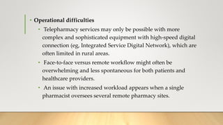 • Operational difficulties
• Telepharmacy services may only be possible with more
complex and sophisticated equipment with high-speed digital
connection (eg, Integrated Service Digital Network), which are
often limited in rural areas.
• Face-to-face versus remote workflow might often be
overwhelming and less spontaneous for both patients and
healthcare providers.
• An issue with increased workload appears when a single
pharmacist oversees several remote pharmacy sites.
 