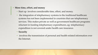 • More time, effort, and money
• Start up involves considerable time, effort, and money.
• the integration of telepharmacy systems to the traditional healthcare
systems has not been implemented in countries that use telepharmacy
services. This makes private as well as government healthcare programs
reluctant in funding telepharmacy expenditures..eg- telepharmacy
expenditure is not covered under health care insurance.
• Security
• involves the transmission of personal and health-related information over
the Internet.
 