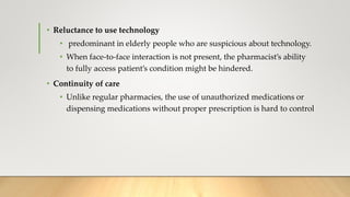 • Reluctance to use technology
• predominant in elderly people who are suspicious about technology.
• When face-to-face interaction is not present, the pharmacist’s ability
to fully access patient’s condition might be hindered.
• Continuity of care
• Unlike regular pharmacies, the use of unauthorized medications or
dispensing medications without proper prescription is hard to control
 