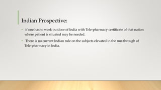 Indian Prospective:
• if one has to work outdoor of India with Tele-pharmacy certificate of that nation
where patient is situated may be needed.
• There is no current Indian rule on the subjects elevated in the run-through of
Tele-pharmacy in India.
 