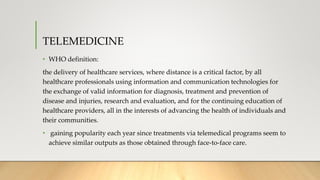TELEMEDICINE
• WHO definition:
the delivery of healthcare services, where distance is a critical factor, by all
healthcare professionals using information and communication technologies for
the exchange of valid information for diagnosis, treatment and prevention of
disease and injuries, research and evaluation, and for the continuing education of
healthcare providers, all in the interests of advancing the health of individuals and
their communities.
• gaining popularity each year since treatments via telemedical programs seem to
achieve similar outputs as those obtained through face-to-face care.
 