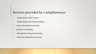 Services provided by a telepharmacy:
1. medication order review.
2. dispending and compounding.
3. drug information services.
4. patient counseling.
5. therapeutic drug monitoring.
6. 24-hours pharmacy services
 